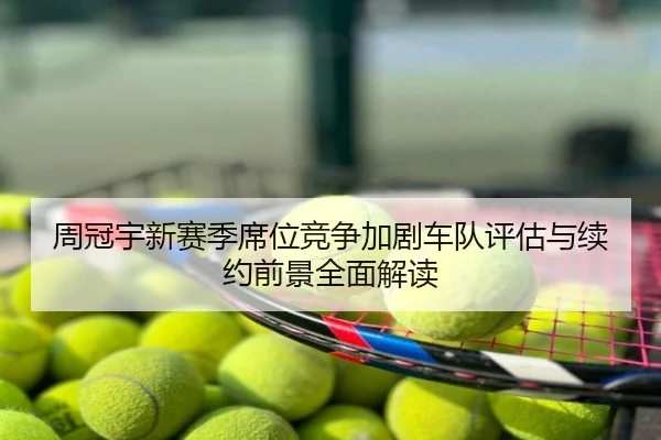 周冠宇新赛季席位竞争加剧车队评估与续约前景全面解读