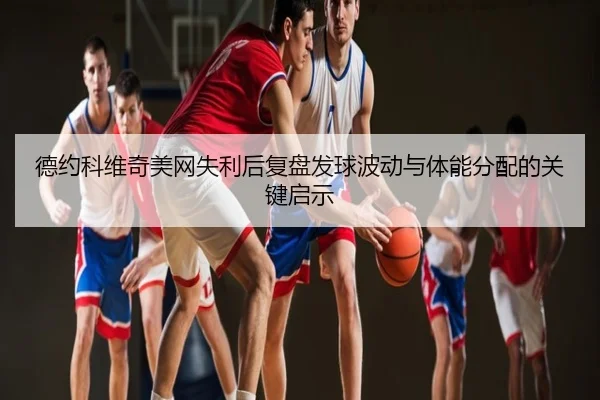德约科维奇美网失利后复盘发球波动与体能分配的关键启示